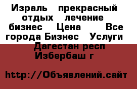 Израль - прекрасный  отдых - лечение - бизнес  › Цена ­ 1 - Все города Бизнес » Услуги   . Дагестан респ.,Избербаш г.